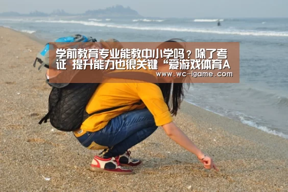 学前教育专业能教中小学吗?除了考证 提升能力也很关键“爱游戏体育App下载”(图3) 爱游戏体育